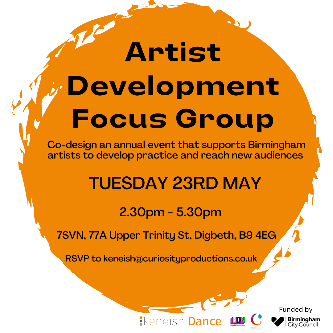 Poster reading: 'Artist Development Focus Group: Co-design an annual event that supports Birmingham artsists to develop practice and reach new audiences. Tuesday 23rd May. 2:30 - 5:30pm. 7SVN, 77A Upper Trinity St. Digbeth B9 4EG, RSVP to keneish@curiosityproductions.co.uk.' Logos for Birmingham City Council, Birmingham Dance Network, Keneish Dance and Curiosity Productions are at the bottom.